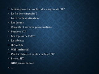 • Aménagement et confort des usagers de l’OT
• La fin des comptoirs ?
• La carte de destination
• Les écrans
• Conseils et services personnalisés
• Services VIP
• Les topitos de l’offre
• La tablette
• OT mobile
• Wifi territorial
• Point i-mobile et guide i-mobile OTF
• Site et SIT
• GRC personnalisée
• ...
 