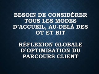 BESOIN DE CONSIDÉRER
TOUS LES MODES
D’ACCUEIL, AU-DELÀ DES
OT ET BIT
RÉFLEXION GLOBALE
D’OPTIMISATION DU
PARCOURS CLIENT
 
