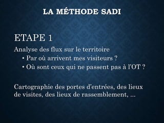 ETAPE 1
Analyse des flux sur le territoire
• Par où arrivent mes visiteurs ?
• Où sont ceux qui ne passent pas à l’OT ?
Cartographie des portes d’entrées, des lieux
de visites, des lieux de rassemblement, ...
LA MÉTHODE SADI
 