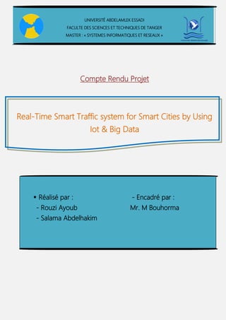 Compte Rendu Projet
Real-Time Smart Traffic system for Smart Cities by Using
Iot & Big Data
UNIVERSITÉ ABDELAMLEK ESSADI
FACULTE DES SCIENCES ET TECHNIQUES DE TANGER
MASTER : « SYSTEMES INFORMATIQUES ET RESEAUX »
 Réalisé par : - Encadré par :
- Rouzi Ayoub Mr. M Bouhorma
- Salama Abdelhakim
 