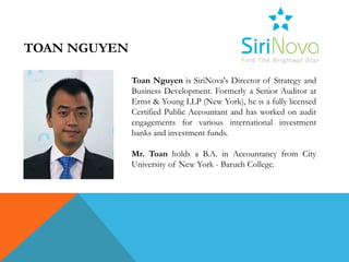 TOAN NGUYEN

              Toan Nguyen is SiriNova's Director of Strategy and
              Business Development. Formerly a Senior Auditor at
              Ernst & Young LLP (New York), he is a fully licensed
              Certified Public Accountant and has worked on audit
              engagements for various international investment
              banks and investment funds.

              Mr. Toan holds a B.A. in Accountancy from City
              University of New York - Baruch College.
 