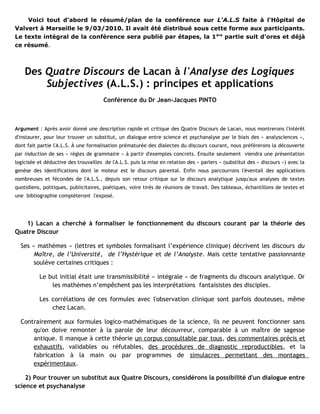 Voici tout d’abord le résumé/plan de la conférence sur L'A.L.S faite à l'Hôpital de
Valvert à Marseille le 9/03/2010. Il avait été distribué sous cette forme aux participants.
Le texte intégral de la conférence sera publié par étapes, la 1 ère partie suit d’ores et déjà
ce résumé.



    Des Quatre Discours de Lacan à l'Analyse des Logiques
        Subjectives (A.L.S.) : principes et applications
                                       Conférence du Dr Jean-Jacques PINTO



Argument : Après avoir donné une description rapide et critique des Quatre Discours de Lacan, nous montrerons l'intérêt
d'instaurer, pour leur trouver un substitut, un dialogue entre science et psychanalyse par le biais des « analysciences »,
dont fait partie l'A.L.S. À une formalisation prématurée des dialectes du discours courant, nous préférerons la découverte
par induction de ses « règles de grammaire » à partir d'exemples concrets. Ensuite seulement viendra une présentation
logicisée et déductive des trouvailles de l'A.L.S. puis la mise en relation des « parlers » (substitut des « discours ») avec la
genèse des identifications dont le moteur est le discours parental. Enfin nous parcourrons l'éventail des applications
nombreuses et fécondes de l'A.L.S., depuis son retour critique sur le discours analytique jusqu'aux analyses de textes
quotidiens, politiques, publicitaires, poétiques, voire tirés de réunions de travail. Des tableaux, échantillons de textes et
une bibliographie compléteront l'exposé.




   1) Lacan a cherché à formaliser le fonctionnement du discours courant par la théorie des
Quatre Discour

  Ses « mathèmes » (lettres et symboles formalisant l’expérience clinique) décrivent les discours du
       Maître, de l’Université, de l’Hystérique et de l’Analyste. Mais cette tentative passionnante
       soulève certaines critiques :

          Le but initial était une transmissibilité « intégrale » de fragments du discours analytique. Or
              les mathèmes n’empêchent pas les interprétations fantaisistes des disciples.

          Les corrélations de ces formules avec l'observation clinique sont parfois douteuses, même
              chez Lacan.

  Contrairement aux formules logico-mathématiques de la science, ils ne peuvent fonctionner sans
      qu'on doive remonter à la parole de leur découvreur, comparable à un maître de sagesse
      antique. Il manque à cette théorie un corpus consultable par tous, des commentaires précis et
      exhaustifs, validables ou réfutables, des procédures de diagnostic reproductibles, et la
      fabrication à la main ou par programmes de simulacres permettant des montages
      expérimentaux.

    2) Pour trouver un substitut aux Quatre Discours, considérons la possibilité d'un dialogue entre
science et psychanalyse
 