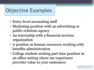 Objective Examples
• Entry-level accounting staff
• Marketing position with an advertising or
public relations agency
• An internship with a financial services
organization
• A position in human resources working with
benefits administration
• College student seeking part time position in
an office setting where my experience
provides value to your customers

 