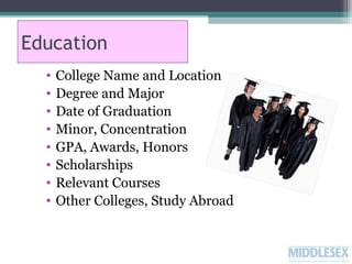 Education
•
•
•
•
•
•
•
•

College Name and Location
Degree and Major
Date of Graduation
Minor, Concentration
GPA, Awards, Honors
Scholarships
Relevant Courses
Other Colleges, Study Abroad

 
