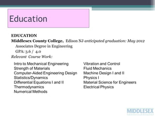 Education
EDUCATION
Middlesex County College, Edison NJ anticipated graduation: May 2012
Associates Degree in Engineering
GPA: 3.6 / 4.0
Relevant Course Work:

 