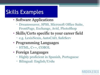 Skills Examples
• Software Applications
▫ Dreamweaver, SPSS, Microsoft Office Suite,
FrontPage, Exchange, Avid, PhotoShop

• Skills/Certs specific to your career field
▫ e.g. LexisNexis, AutoCAD, SafeServ

• Programming Languages
▫ HTML, C++, COBOL

• Foreign Languages
▫ Highly proficient in Spanish, Portuguese
▫ Bilingual: English/Urdu

 