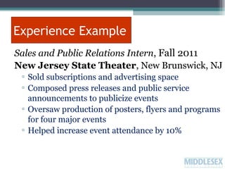 Experience Example
Sales and Public Relations Intern, Fall 2011
New Jersey State Theater, New Brunswick, NJ
▫ Sold subscriptions and advertising space
▫ Composed press releases and public service
announcements to publicize events
▫ Oversaw production of posters, flyers and programs
for four major events
▫ Helped increase event attendance by 10%

 