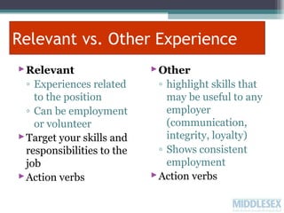 Relevant vs. Other Experience
 Relevant
◦ Experiences related
to the position
◦ Can be employment
or volunteer
 Target your skills and
responsibilities to the
job
 Action verbs

 Other
◦ highlight skills that
may be useful to any
employer
(communication,
integrity, loyalty)
◦ Shows consistent
employment
 Action verbs

 