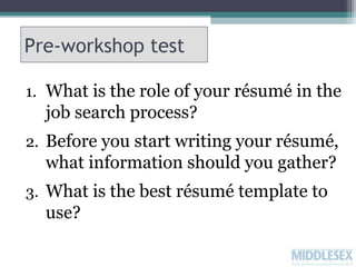 Pre-workshop test
1. What is the role of your résumé in the

job search process?
2. Before you start writing your résumé,

what information should you gather?
3. What is the best résumé template to

use?

 