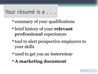 Your résumé is a . . .
summary of your qualifications
brief history of your relevant
professional experiences
tool to alert prospective employers to
your skills
used to get you an interview
A marketing document

 