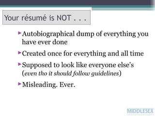 Your résumé is NOT . . .
Autobiographical dump of everything you
have ever done
Created once for everything and all time
Supposed to look like everyone else’s
(even tho it should follow guidelines)
Misleading. Ever.

 