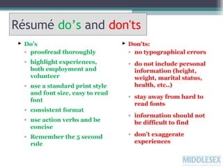 Résumé do’s and don'ts
 Do’s
◦ proofread thoroughly

 Don'ts:
◦ no typographical errors

◦ highlight experiences,
both employment and
volunteer

◦ do not include personal
information (height,
weight, marital status,
health, etc..)

◦ use a standard print style
and font size, easy to read
font
◦ consistent format
◦ use action verbs and be
concise
◦ Remember the 5 second
rule

◦ stay away from hard to
read fonts
◦ information should not
be difficult to find
◦ don’t exaggerate
experiences

 