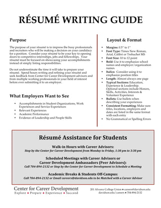 RÉSUMÉ WRITING GUIDE
Purpose
The purpose of your résumé is to impress the busy professionals
and recruiters who will be making a decision on your candidacy
for a position. Consider your résumé to be your key to opening
doors to competitive internships, jobs and fellowships. Your
résumé must be focused on showcasing your accomplishments
instead of simply listing responsibilities.
Do not underestimate the time it will take to prepare your
résumé. Spend hours writing and refining your résumé and
seek feedback from Center for Career Development advisors and
from multiple working professionals in your field of interest
before ever submitting it to an employer.
What Employers Want to See
• Accomplishments in Student Organizations, Work
Experiences and Service Experiences
• Relevant Experiences
• Academic Performance
• Evidence of Leadership and People Skills
Layout & Format
• Margins: 0.5” to 1”
• Font Type:, Calibri, Arial, or
Helvetica
• Font Size: 10 to 12 point
• Bold: Use it to emphasize school
names and employer/organization
names
• Italics: Consider using it to
emphasize position titles
• Length: Almost always one page
• Typical Sections: Education,
Experience & Leadership.
Optional sections include Honors,
Skills, Activities, Interests &
Volunteer Experience
• Bullets: Use bullets when
describing your experiences
• Consistent Formatting: Make sure
titles, locations, employers and
dates are listed in the same format
with each entry
• No Grammatical or Spelling Errors
	
  
Résumé	
  Assistance	
  for	
  Students	
  
	
  
Walk-­‐in	
  Hours	
  with	
  Career	
  Advisors:	
  
Stop	
  by	
  the	
  Center	
  for	
  Career	
  Development	
  from	
  Monday	
  to	
  Friday,	
  	
  
10:00	
  am	
  to	
  12:00	
  pm	
  and	
  1:30	
  pm	
  to	
  3:30	
  pm	
  
	
  
Davidson	
  Career	
  Advisor	
  Network	
  (DCAN):	
  
Receive	
  industry	
  and	
  professionally	
  focused	
  résumé	
  feedback	
  from	
  Davidson	
  Alumni	
  or	
  Parents	
  	
  
Visit	
  the	
  Center	
  for	
  Career	
  Development	
  Website	
  for	
  more	
  Information	
  
	
  
Academic	
  Breaks	
  &	
  Students	
  Off-­‐Campus:	
  
Call	
  704-­‐894-­‐2132	
  or	
  Email	
  careers@davidson.edu	
  to	
  be	
  Matched	
  with	
  a	
  Career	
  Advisor	
  
	
  
201 Alvarez College Union ♦ careers@davidson.edu
davidson.edu/careers ♦ 704-894-2132
 