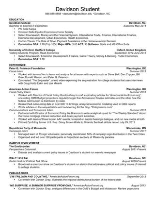  
Davidson Student
(888) 888-8888, dastudent@davidson.edu, Arlington, VA
EDUCATION
Davidson College Davidson, NC
Bachelor of Arts in Art History Expected May 20XX
• GPA: 3.43
• Relevant Coursework: 18th and 19th Century Art, Contemporary Art, Modern Painting and Sculpture, Modern
Architecture
Art History Honors Thesis Davidson, NC
“Unretractable Social Marks: The Critical Spatial Practice of Street Art” August 20XX-Present
• Conduct extensive online, book and field observation research which will lead to a 70+ page research thesis
• Will defend the final draft of the thesis during the spring semester in a one-hour oral examination
Intercollegiate Center for Classical Studies Rome, Italy
Art History Study Abroad Program Spring 20XX
• Completed intensive study of Early Christian, Byzantine, and Renaissance art and architecture
EXPERIENCE
Davidson College Van Every/Smith Galleries Davidson, NC
Gallery Assistant & Docent August 20XX-Present
• Oversee 2,000 square feet of galleries housing hundreds of student and international exhibits
• Provide tours to thousands of visitors annually at openings and during regular gallery hours
• Organize publicity for upcoming shows, resulting in a 73% increase in attendance compared to the previous year
Smithsonian American Art Museum Washington, DC
Education and Research Intern Summer 20XX
• Conducted educational programs to help audiences of all ages and backgrounds interact with art
• Organized and preserved the Smithsonian American Art Museum’s historical records and make them available for
research
• Helped research and organize upcoming and potential exhibitions as well as researched, wrote and formatted wall
labels
• Supported the research needs of staff and members of the public by effectively leading tutorials on the museum’s
online search system
• Wrote for, updated, and contributed to the museum’s website and social media sites (blog, Facebook, Twitter), which
receive over 50,000 views per week
LEADERSHIP
Davidson College NCAA Division I Field Hockey Team Davidson, NC
Varsity Athlete August 20XX-Present
• Amplify skills needed to work unselfishly and energetically amongst a group of diverse peers
• Serve as team’s Student Athlete Representative voicing student-athlete concerns to the college wide board
• Improve time management skills by balancing a full course load with 25+ hours of weekly field hockey activities
Davidson College Admission Office Davidson, NC
Senior Admission Fellow (August 20XX-Present) September 20XX-Present
• Oversee the recruitment and training of 35 new campus tour guides
• Maintain contact with prospective students and families, throughout the admissions cycle
• Plan and moderate panel discussions for parents and students on college’s open house days
• Review applications and participate in admission discussion with Admission Counselors
Campus Tour Guide (September 20XX-May 20XX)
• Represented Davidson to prospective students and parents, communicating accurate and timely information about the
campus and its history during 60-minute tours
• Led several tours per month, ranging in size from two to thirty individuals
Skills
• Advanced Spanish and intermediate Italian language skills
• Extensive experience using social media (blogs, Twitter, Facebook) in professional settings
 