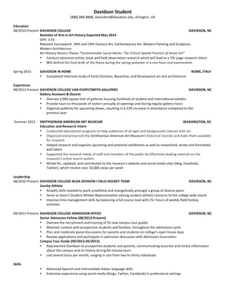  
Davidson Student
(888) 888-8888
dastudent@davidson.edu
Arlington, VA
EDUCATION
Davidson College Davidson, NC
Bachelor of Arts in English; Concentration in Communication Expected May 20XX
• GPA 3.13, Major GPA 3.42
HONORS & AWARDS
Landerman Scholarship August 20XX-May 20XX
• Awarded to three incoming Davidson students each year for exceptional academic performance
Sophomore Creative Writing Standout Award February 201X
• Awarded to sophomore placing first in class-wide fiction and poetry competition
JOURNALISM EXPERIENCE
The Davidsonian, Davidson College Davidson, NC
Features Editor September 20XX-Present
• Lead weekly staff meetings, design and lay out Features section using Adobe InDesign, and write and edit five to
six articles a month for Davidson’s student-run weekly newspaper
• Increased number of Features section readers from 50% to 70% of student body over 18-month tenure as section
editor
The Business Journal of Charlotte Charlotte, NC
Editorial Intern Summer 20XX
• Researched, wrote and edited business profiles and banking reports using AP Style
• Managed the journal’s social media presence, maintaining and editing an interactive blog and doubling the
number of Twitter followers over the course of the summer
• Recognized by supervisor for accuracy in updating research files and organizing mailings
LEADERSHIP & ADDITIONAL WORK EXPERIENCE
Warner Hall House, Davidson College Davidson, NC
President (January 20XX-Present) February 20XX-Present
• Elected President of Warner Hall, a social and philanthropic organization with 150 female members, after serving
as the Social Chair in 20XX-20XX and as an active member in 20XX-20XX
• Direct 20 Executive Board officers in the planning and execution of social, service, and academic events
• Manage an annual operating budget of $90,000
• Oversaw planning and execution of the annual gala that raised over $22,600 for HIV/AIDS awareness and
prevention
• Supervise a full time cook and part time event staff
• Conduct weekly House and Executive Board meetings
Office of Admissions, Davidson College Davidson, NC
Campus Tour Guide September 20XX-Present
• Represent Davidson to prospective students and parents, communicating accurate and timely information about
the campus and its history during 60-minute tours
Colony Life Insurance Company Arlington, VA
Office Assistant Summer 20XX
• Served as youngest assistant in company history to record beneficiary changes and maintain confidential policy
files for hundreds of policy holders
• Recommended changes in database structure that increased record updating efficiency by 35%
Elk Canyon Ranch Billings, MT
Youth Counselor Summer 20XX
• Supervised activities of groups of 50 children weekly, maintaining safety and building cohesion among the groups
• Helped children ages 10 to 12 effectively resolve conflict and improve communication skills
 