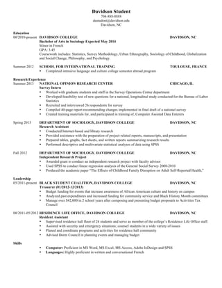  
Davidson Student
888-888-8888, dastudent@davidson.edu, Los Angeles, CA
EDUCATION
Davidson College Davidson, NC
Honors Bachelor of Science in Mathematics; Computer Science Concentration Expected May 20XX
• Honors Thesis in Automated Planning
• GPA: 3.78
• Relevant Coursework: Programming and Problem Solving, Programming Languages, Electronics and
Instrumentation, Theory of Computation, Data Structures, Analysis of Algorithms
University of North Carolina at Charlotte Charlotte, NC
Non-Degree Student Spring 20XX
• GPA: 4.00
• Relevant Coursework: Research in Computer Science
TECHNICAL SKILLS
• Proficient in Java, Python, MATLAB, Mathematica, LaTex
• Experience using Photoshop, HTML/CSS, iOS, WordPress, Adwords, MySQL, Balsamiq, advanced Excel,
Final Cut Pro
• Knowledge of Data Structures, Algorithms, Artificial Intelligence, Numerical Analysis
COMPUTER SCIENCE EXPERIENCE
Davidson College Department of Mathematics Davidson, NC
Honors Thesis in Automated Planning August 20XX-Present
• Attaining a working knowledge of major machine learning, automated planning, and Boolean satisfiability
algorithms and techniques
• Implement and test (in Java) the upper confidence bounds applied to trees (UCT) algorithm, a modern search
technique pioneered for automated Go (a Chinese board game) players
• Creating a class of games in which UCT exhibits a certain unintuitive characteristic called pathology, and will
submit results for publication in a computer science research journal
UNC Charlotte, Future Computing Lab Charlotte, NC
Computer Vision Researcher, National Science Foundation REU Experience December 20XX-August 20XX
• Created and implemented (in MATLAB and Java) an automated insect tracking program that processes long
video and collects data for biology research
• Published and presented results at the Workshop on the Applications of Computer Vision 20XX
• Implemented insect tracking program at University of Arizona biology lab where it is used for research in colony
behavior of ants
LEADERSHIP & ADDITIONAL EXPERIENCE
Davidson College Math and Science Center Davidson, NC
Math and Computer Science Tutor August 20XX-Present
• Work an average of 10 hours per week teaching concepts and problem solving techniques to both groups and
individuals
• Collaborate with a team of math and science tutors to operate a walk-in student tutoring center
Davidson Outdoors Davidson, NC
Odyssey Leader (Summers 20XX, 20XX) October 20XX-Present
• The Odyssey program is a pre-orientation program for incoming freshman designed to facilitate the transition into
the Davidson community through outdoor experience with other students
• Worked with co-leader to plan, organize, and lead eight-day outdoor programs, including backpacking, white
water canoeing, and service projects, for groups of eight incoming freshmen
Wilderness Leadership Skills Course Mentor (Spring 201X, Fall 201X)
• Planned and taught classroom material for semester-long extracurricular course to train student leaders in both
the hard and soft skills necessary to lead outdoor trips
• Organized and led instructional skills weekends and three/four day backpacking trips as part of course to practice
with and advise student leaders
 