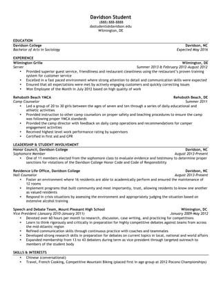  
Davidson	
  Firstyear	
  
	
  (704)	
  123-­‐4567	
  •	
  dfirstyear@davidson.edu	
  •	
  Anytown,	
  NC	
  
	
  
EDUCATION	
  
Davidson	
  College	
   	
   	
   	
   	
   	
   	
   	
  	
  	
  	
  	
  	
  	
  	
  	
  	
  	
  	
  	
  	
  	
   	
   	
   	
   	
   	
  	
  	
  	
  	
  	
  	
  Davidson,	
  NC	
  
Bachelor	
  of	
  Arts	
  (Undeclared	
  Major)	
   	
   	
   	
   	
   	
   	
   	
   	
  	
  	
  	
  	
  	
  	
  	
  	
  	
  	
  	
  Expected	
  May	
  20XX	
  	
  
• GPA:	
  3.04	
  	
  
	
  
William	
  Smith	
  School	
   	
   	
   	
   	
   	
   	
  	
  	
  	
  	
  	
  	
  	
  	
  	
  	
  	
  	
  	
  	
   	
   	
   	
   	
  	
  	
  	
  	
  	
  	
   	
  	
  	
  	
  	
  	
  	
  Anytown,	
  NC	
  	
  
High	
  School	
  Diploma	
   	
   	
   	
   	
   	
   	
   	
   	
  	
   	
   	
   	
  	
  	
  	
  	
  	
  	
  	
  	
  	
  	
  	
  	
  June	
  20XX	
  	
  	
  
• GPA:	
  3.97	
  
• William	
  Smith	
  Award,	
  given	
  to	
  senior	
  with	
  most	
  school	
  spirit	
  
	
  
WORK	
  EXPERIENCE	
  
J.Crew	
   	
   	
   	
   	
   	
   	
   	
   	
   	
  	
  	
  	
  	
  	
  	
  	
  	
  	
  	
  	
  	
  	
  	
   	
   	
   	
  	
  	
  	
  	
  	
  	
  Anytown,	
  NC	
  
Sales	
  Associate	
  	
  	
  	
   	
   	
   	
   	
   	
   	
   	
   	
   	
   	
  	
  	
  	
  	
  	
  	
  	
  	
  	
  	
  	
  	
  	
  	
  January	
  20XX-­‐August	
  20XX	
  
• Developed	
  and	
  maintained	
  strong	
  relationships	
  with	
  several	
  customers,	
  keeping	
  record	
  of	
  past	
  purchases	
  to	
  help	
  provide	
  
future	
  suggestions	
  and	
  promote	
  new	
  items	
  
• Responsible	
  for	
  closing,	
  including	
  balancing	
  registers,	
  calculating	
  inventory	
  levels,	
  and	
  securing	
  the	
  store	
  
• Recognized	
  as	
  Top	
  Sales	
  Associate	
  for	
  the	
  months	
  of	
  May	
  and	
  July	
  
	
  
Camp	
  Wigamochee	
   	
   	
   	
   	
   	
   	
   	
  	
  	
  	
  	
  	
  	
  	
  	
   	
   	
   	
   	
   	
  	
  	
  	
  	
  Smithville,	
  ME	
  
Counselor	
  	
  	
   	
   	
   	
   	
   	
   	
   	
   	
   	
   	
   	
  	
  	
  	
  	
  	
  	
  	
  	
  	
  Summers	
  20XX-­‐20XX	
  
• Assisted	
  with	
  running	
  of	
  regular	
  camp	
  activities,	
  supervision	
  and	
  daily	
  duties,	
  while	
  living	
  with	
  and	
  acting	
  as	
  a	
  mentor	
  to	
  10	
  
middle	
  school	
  age	
  children	
  
• Served	
  as	
  a	
  liaison	
  between	
  the	
  camp	
  and	
  community	
  by	
  delivering	
  supplies,	
  transporting	
  campers	
  needing	
  medical	
  
attention	
  and	
  alternative	
  travel	
  arrangements,	
  depositing	
  money,	
  making	
  change	
  requests,	
  and	
  purchasing	
  necessary	
  items	
  
for	
  camp	
  to	
  run	
  smoothly	
  
• Led	
  weekly	
  mountain	
  hiking	
  excursions,	
  responsible	
  for	
  trail	
  planning,	
  food	
  prep,	
  and	
  ensuring	
  safety	
  
• Helped	
  camp	
  owner	
  with	
  improving	
  their	
  social	
  media	
  marketing	
  campaign	
  for	
  the	
  201X	
  summer	
  camp,	
  leading	
  to	
  a	
  40%	
  
boost	
  in	
  applications	
  
	
  
LEADERSHIP	
  
Davidson	
  College	
  Student	
  Government	
  Association	
   	
   	
  	
  	
  	
  	
  	
  	
  	
  	
  	
  	
  	
  	
  	
  	
   	
   	
   	
   	
   	
   	
  	
  	
  	
  	
  	
  	
  Davidson,	
  NC	
  
Class	
  Senator	
  	
  	
   	
   	
   	
   	
   	
   	
   	
   	
   	
   	
   	
  	
  	
  	
  	
  	
  	
  	
  	
  	
  August	
  20XX-­‐Present	
  	
  
• Meet	
  weekly	
  to	
  discuss	
  issues	
  pertaining	
  to	
  student	
  life	
  on	
  campus	
  
• Lead	
  initiative	
  to	
  bring	
  food	
  vendors	
  to	
  our	
  cafeteria,	
  in	
  response	
  to	
  student’s	
  desire	
  for	
  more	
  food	
  options	
  
• Worked	
  closely	
  with	
  Finance	
  Sub-­‐Committee	
  to	
  help	
  allocate	
  a	
  budget	
  of	
  $130,000	
  
	
   	
  
Ada	
  Jenkins	
  Center	
   	
   	
   	
   	
   	
   	
   	
  	
  	
  	
  	
  	
  	
  	
  	
  	
  	
  	
  	
  	
  	
   	
   	
   	
   	
   	
  	
  	
  	
  	
  	
  	
  Davidson,	
  NC	
  
Tutor	
  	
   	
   	
   	
   	
   	
   	
   	
   	
   	
   	
   	
   	
  	
  	
  September	
  20XX-­‐Present	
  	
  
• Tutor	
  at-­‐risk	
  children	
  by	
  leading	
  daily	
  activities	
  and	
  helping	
  with	
  homework,	
  three	
  days	
  a	
  week	
  
• Serve	
  as	
  a	
  mentor	
  and	
  role	
  model	
  for	
  students	
  as	
  they	
  prepared	
  for	
  an	
  annual	
  talent	
  show	
  at	
  the	
  Center	
  
	
  
William	
  Smith	
  High	
  School	
  Swim	
  Team	
   	
   	
   	
   	
  	
  	
  	
  	
  	
  	
  	
  	
  	
  	
  	
  	
  	
  	
   	
   	
   	
   	
   	
  	
  	
  	
  	
  	
  	
  Anytown,	
  NC	
  
Team	
  Captain	
  (August	
  20XX-­‐May	
  20XX)	
  	
  	
  	
   	
   	
   	
   	
   	
   	
   	
   	
  	
  	
  	
  	
  August	
  20XX-­‐May	
  20XX	
  	
  
• Lead	
  team	
  to	
  state	
  victory,	
  acting	
  as	
  team	
  morale	
  leader	
  and	
  participant	
  in	
  our	
  medley	
  relay	
  team,	
  which	
  placed	
  first	
  at	
  
state.	
  Also	
  responsible	
  for	
  logistics	
  of	
  trip,	
  from	
  hotel	
  booking	
  to	
  travel	
  plans	
  
• Practiced	
  with	
  team,	
  five	
  times	
  a	
  week,	
  occasionally	
  leading	
  workouts	
  when	
  coach	
  was	
  unavailable	
  
• Acted	
  as	
  assistant	
  coach	
  for	
  the	
  middle	
  school	
  swim	
  team,	
  involved	
  mostly	
  with	
  leading	
  weekend	
  practices	
  
	
  
William	
  Smith	
  High	
  School	
  Student	
  Government	
  Association	
  	
  	
  	
  	
  	
  	
  	
  	
  	
   	
   	
   	
   	
   	
   	
  	
  	
  	
  	
  	
  	
  Anytown,	
  NC	
  
Student	
  Body	
  President	
  	
  	
   	
   	
   	
   	
   	
   	
   	
   	
   	
   	
  	
  	
  	
  	
  August	
  20XX-­‐May	
  20XX	
  	
  
• Led	
  weekly	
  Student	
  Government	
  Association	
  meetings,	
  being	
  the	
  first	
  president	
  to	
  allow	
  attendance	
  by	
  the	
  general	
  student	
  
body	
  as	
  a	
  way	
  to	
  improve	
  transparency	
  and	
  increase	
  student	
  input	
  
	
  
 