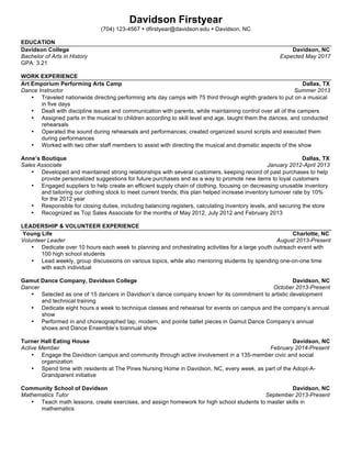  
Davidson FirstYear
(888) 888-8888
dastudents@davidson.edu
Manchester, MO
EDUCATION
Davidson College Davidson, NC
Bachelor of Arts (Undeclared Major) Expected May 20XX
Lafayette High School St. Louis, MO
Honor Graduate June 20XX
• AAUW Student-Athlete Award, 201X Wilson All-American, Courtney Wilkerson French Scholar
EXPERIENCE
Manchester Park Municipal Pool Manchester, MO
Lifeguard Summer 20XX
• Worked with two other lifeguards to ensure safety at busy public pool averaging 1,500 guests daily
• Recognized by supervisors for taking initiative to suggest positive changes and new policies to reduce dangerous
incidents
• Assigned additional responsibilities for special events due to diligence and safety record
Bishop Family Manchester, MO
Nanny Summer 20XX
• Ensured the safety of two children during daily activities as well as over 25 special recreational outings
• Designed activities to enhance learning and creativity, utilizing a variety of teaching methods obtained through
independent research
LEADERSHIP
Davidson College Center For Civic Engagement Davidson, NC
Bonner Scholar August 20XX-Present
• Conduct 280 hours of community service during each academic year and 280 hours during two summers to
support the mission and growth of local nonprofit organizations
• Develop leadership skills through performance of community service and reflection
Lafayette High School St. Louis, MO
Senior Class President August 20XX-June 20XX
• Led a 14 member class council charged with organizing events for seniors and bringing student concerns to the
administration
• Organized the senior class prom, which had a budget of $10,000 and was attended by over 3,500 students and
guests
Drive for Success, Lafayette High School St. Louis, MO
Founder and Chair October 20XX-May 20XX
• Conceived of and implemented a donation drive to collect professional clothing for women in need
• Collaborated with church administrators to design publicity, resulting in 357 business suit donations
• Generated enthusiasm to continue this as annual event
Varsity Basketball, Lafayette High School St. Louis, MO
Captain (October 20XX-March 20XX) October 20XX-March 20XX
• Provided leadership and helped organize practices for a fifteen member team, instilling leadership and a strong
work ethic in fellow players
• Competed as varsity athlete 201X-201X and 201X-201X committing 15 hours per week to practice and
competition
SKILLS
• Languages: Proficient in Spanish
• Computer: Microsoft Office Suite, Adobe Photoshop
 