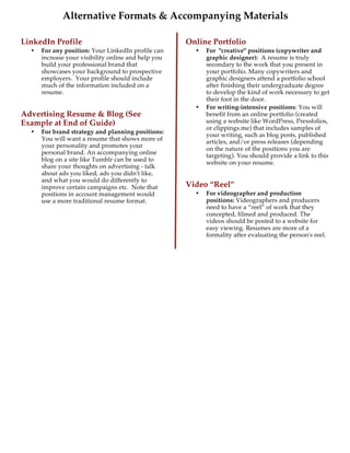 
Alternative Formats & Accompanying Materials
LinkedIn Profile
• For any position: Your LinkedIn profile can
increase your visibility online and help you
build your professional brand that
showcases your background to prospective
employers. Your profile should include
much of the information included on a
resume.
Advertising Resume & Blog (See
Example at End of Guide)
• For brand strategy and planning positions:
You will want a resume that shows more of
your personality and promotes your
personal brand. An accompanying online
blog on a site like Tumblr can be used to
share your thoughts on advertising - talk
about ads you liked, ads you didn't like,
and what you would do differently to
improve certain campaigns etc. Note that
positions in account management would
use a more traditional resume format.
Online Portfolio
• For "creative" positions (copywriter and
graphic designer): A resume is truly
secondary to the work that you present in
your portfolio. Many copywriters and
graphic designers attend a portfolio school
after finishing their undergraduate degree
to develop the kind of work necessary to get
their foot in the door.
• For writing-intensive positions: You will
benefit from an online portfolio (created
using a website like WordPress, Pressfolios,
or clippings.me) that includes samples of
your writing, such as blog posts, published
articles, and/or press releases (depending
on the nature of the positions you are
targeting). You should provide a link to this
website on your resume.
Video “Reel”
• For videographer and production
positions: Videographers and producers
need to have a “reel” of work that they
concepted, filmed and produced. The
videos should be posted to a website for
easy viewing. Resumes are more of a
formality after evaluating the person's reel.
 