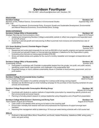  
Davidson	
  Student	
  
888-­‐888-­‐8888,	
  dastudent@davidson.edu,	
  Atlanta,	
  GA	
  
	
  
EDUCATION	
  
Davidson	
  College	
  	
   	
   	
   	
   	
   	
   	
  	
  	
  	
  	
  	
  	
  	
  	
  	
  	
  	
  	
  	
  	
  	
  	
  	
  	
  	
  	
  	
  	
  	
  	
  	
  	
  	
  	
  	
  	
  	
  	
  	
  	
  	
  	
   	
   	
   	
  	
  	
  	
  	
  	
  	
  Davidson,	
  NC	
  
Bachelor	
  of	
  Arts	
  in	
  Economics	
   	
   	
   	
   	
   	
   	
   	
   	
   	
  	
  	
  	
  	
  	
  	
  	
  	
  	
  	
  	
  Expected	
  May	
  20XX	
  	
  
• GPA:	
  3.50	
  
• H.	
  Boyce	
  Connell	
  Scholar	
  (Davidson	
  merit	
  scholarship),	
  Omicron	
  Delta	
  Epsilon	
  Honors	
  Society	
  
	
  
New	
  York	
  University	
   	
   	
   	
   	
   	
   	
   	
   	
   	
  	
  	
   	
   	
  	
  	
  	
  	
  	
  Madrid,	
  Spain	
  	
  
NYU	
  in	
  Madrid	
  Program	
  	
  	
   	
   	
   	
   	
   	
   	
   	
   	
   	
   	
   	
  	
  	
  	
  	
  	
  	
  	
  	
  	
  	
  	
  	
  	
  	
  Fall	
  20XX	
  	
  
GPA:	
  3.93	
   	
   	
   	
   	
   	
   	
   	
   	
  
	
   	
  
Tuck	
  School	
  Of	
  Business	
  At	
  Dartmouth	
  College	
   	
   	
   	
   	
   	
  	
  	
  	
  	
  	
   	
   	
   	
  	
  	
  	
  	
  	
  	
  	
  Hanover,	
  NH	
  
Tuck	
  Business	
  Bridge	
  Program	
  	
  	
   	
   	
   	
   	
   	
   	
   	
   	
   	
   	
  	
  	
  	
  	
  	
  Summer	
  201X	
  	
  
	
  
EXPERIENCE	
  
Uxor	
  IT	
  	
   	
   	
   	
   	
   	
   	
   	
   	
  	
  	
  	
  	
  	
  	
  	
  	
  	
  	
  	
  	
   	
   	
  	
  	
  	
   	
   	
  	
  	
  Buenos	
  Aires,	
  Argentina	
  
Consulting	
  Intern	
  	
  	
  	
   	
   	
   	
   	
   	
   	
   	
   	
   	
   	
   	
  	
  	
  	
  	
  	
  Summer	
  20XX	
  	
  
• Developed	
  strategy	
  and	
  conducted	
  research	
  for	
  launch	
  of	
  the	
  90-­‐employee	
  multinational	
  software	
  developer’s	
  new	
  Warranty	
  
Claims	
  Service	
  (WCS),	
  a	
  software-­‐based	
  consulting	
  solution	
  designed	
  for	
  warranty	
  claims	
  management	
  in	
  the	
  Latin	
  American	
  
automotive	
  industry	
  
• Created	
  quantitative	
  models	
  in	
  Microsoft	
  Excel	
  to	
  estimate	
  market	
  size,	
  potential	
  market	
  share,	
  and	
  projected	
  revenues	
  to	
  
completely	
  redefine	
  the	
  most	
  profitable	
  sales	
  method	
  for	
  the	
  product	
  	
  
• Studied	
  industry	
  trends,	
  refined	
  the	
  target	
  market,	
  and	
  developed	
  competitive	
  strategy	
  and	
  positioning	
  
• Presented	
  findings	
  to	
  the	
  President,	
  senior	
  management,	
  and	
  investors,	
  resulting	
  in	
  the	
  decision	
  to	
  launch	
  the	
  service	
  in	
  2013	
  
and	
  the	
  acquisition	
  of	
  funds	
  needed	
  to	
  actualize	
  the	
  project	
  and	
  campaign	
  	
  
	
  
Bridgestone	
  Golf,	
  Inc.	
  	
   	
   	
   	
   	
   	
   	
   	
   	
   	
  	
   	
   	
  	
  	
  	
  	
  Covington,	
  GA	
  	
  
Marketing	
  Intern	
  	
  	
  	
  	
  	
   	
  	
  Summer	
  201X	
   	
  
• Analyzed	
  effect	
  on	
  sales	
  and	
  brand	
  image	
  of	
  the	
  Bridgestone	
  Ball	
  Fitting	
  Challenge,	
  an	
  experiential	
  marketing	
  product	
  
differentiation	
  program,	
  to	
  reaffirm	
  its	
  value	
  as	
  the	
  company’s	
  point	
  of	
  difference	
  
• Examined	
  data	
  collected	
  from	
  client	
  feedback	
  to	
  recommend	
  improvements	
  for	
  the	
  program	
  
	
  
LEADERSHIP	
  
Davidson	
  Pre-­‐Business	
  Society	
   	
   	
   	
   	
   	
   	
   	
   	
  	
  	
  	
  	
  	
  	
  	
   	
   	
  	
  	
  	
  	
  	
  	
  Davidson,	
  NC	
  
President	
  (January	
  20XX-­‐December	
  20XX)	
  	
  	
   October	
  20XX-­‐Present	
  	
   	
  
• Oversee	
  a	
  seven	
  member	
  executive	
  board	
  charged	
  with	
  providing	
  consulting,	
  finance	
  and	
  management	
  educational	
  and	
  career	
  
preparation	
  programming	
  for	
  over	
  70	
  members	
  
• Scheduled	
  5	
  guest	
  speakers	
  and	
  a	
  practice	
  GMAT,	
  facilitated	
  a	
  mentorship	
  program	
  for	
  17	
  students,	
  co-­‐authored	
  new	
  
constitution	
  
	
   	
  
Davidson	
  College	
  Club	
  Tennis	
  Team	
   	
   	
  	
  	
  	
  	
  	
  	
  Davidson,	
  NC	
  
President	
  (September	
  20XX-­‐May	
  20XX)	
   	
  	
  	
  	
   	
   	
   	
   	
   	
   	
  	
  	
  	
  	
  	
  	
  	
  January	
  20XX-­‐Present	
  	
  
• Merged	
  men’s	
  and	
  women’s	
  teams	
  to	
  increase	
  overall	
  participation	
  from	
  12	
  to	
  32	
  players	
  
• Increased	
  number	
  of	
  matches	
  scheduled	
  by	
  100%	
  
• Restructured	
  biweekly	
  practices	
  to	
  include	
  clear	
  objectives	
  and	
  predesigned	
  drills	
  
• Implemented	
  equipment	
  rewards	
  system	
  to	
  provide	
  incentives	
  for	
  practice	
  attendance	
  
	
  
Fraternity	
  of	
  Phi	
  Gamma	
  Delta,	
  Delta	
  Kappa	
  Chapter	
   	
   	
   	
   	
   	
  	
  	
  	
  	
   	
   	
  	
  	
  	
  	
  	
  	
  Davidson,	
  NC	
  
Corresponding	
  Secretary	
  (January	
  20XX-­‐December	
  20XX)	
  	
  	
  	
   January	
  20XX-­‐Present	
   	
  
• Manage	
  chapter	
  as	
  a	
  member	
  of	
  the	
  executive	
  board,	
  after	
  increasing	
  membership	
  from	
  16	
  to	
  43	
  in	
  2	
  years	
  	
  	
  
• Founded	
  Public	
  Relations	
  Committee	
  to	
  conduct	
  all	
  marketing	
  and	
  communication	
  efforts	
  for	
  the	
  chapter	
  
• Initiated	
  fraternity	
  fundraising	
  team	
  to	
  run	
  in	
  the	
  201X	
  Charlotte	
  Thunder	
  Road	
  Half-­‐Marathon	
  
	
  
SKILLS,	
  INTERESTS	
  &	
  ACTIVITIES	
  
• Advanced	
  Spanish	
  and	
  basic	
  Brazilian	
  Portuguese	
  language	
  skills	
  
• Assistant	
  Teacher	
  for	
  Intermediate	
  Spanish,	
  Davidson	
  College	
  Spanish	
  Department	
  (August	
  201X-­‐May	
  201X)	
  	
  
• 201X	
  Cincinnati	
  Flying	
  Pig	
  Marathon	
  participant	
  ·∙	
  	
  
 