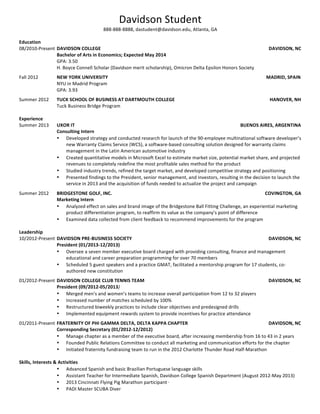  
Davidson Fourthyear
704-123-4567, dafourthyear@davidson.edu, Davidson, NC
EDUCATION
Davidson College Davidson, NC
B.A. Candidate for English Expected May 20XX
• GPA: 3.23
• Chair of Public Affairs for Davidson College Democrats: Design campaign and event literature, manage social
media presence, plan and publicize campus and community-wide events
• Volunteer Mentor for The Buddy System: Mentor children in the Davidson community with autism and other
special needs. Solicited entertainment acts and organized the program for the 2
nd
Annual Buddy Benefit Concert
fundraiser
• Teacher for Davidson Students Volunteer for Science: Teach science labs to students in underperforming middle
schools
• Copy-editor for The Davidsonian: Proofread and edit articles for publication in Davidson’s student-run newspaper
Stockholm University Stockholm, Sweden
Study Abroad Program in Communications, Media and Film Fall 20XX
EXPERIENCE
Davidson College Department OF English Davidson, NC
Editorial and Research Assistant August 20XX-Present
• Frequently requested by English faculty to copy-edit and proofread academic articles and essays for publication
• Conduct reviews of primary and secondary academic sources in support of faculty research
• Manage and organize professorial work for college archives
• Order library books and other necessary materials for faculty
Girl Power 2 Cure, Inc. Amelia Island, FL
Development and Outreach Intern Summer 20XX
• Managed online donor accounts for a not-for-profit organization, which raises research funds for and awareness
about Rett Syndrome, a neurological disorder that primarily affects females
• Researched and produced detailed data reports on social media presence which were used to develop more
effective content
• Implemented a new social media outreach plan that increased Twitter and Facebook followers by 48% and
increased hits on the Girl Power 2 Cure website by 59%
Stockholm International Film Festival Stockholm, Sweden
Catalogue/Newspaper Department Intern Fall 20XX
• Edited the English-language version of the 65-page Stockholm Film Festival catalogue
• Managed all aspects of the festival’s English social media presence which had over 10,000 followers
• Organized special event logistics, including preparation for red carpet events, press events, and “Face-to-Face”
public appearances by film directors
Circle of Care Community Food Bank Forsyth, GA
Co-Executive Administrator Summer 20XX
• Assisted in the start-up of a community food bank in collaboration with the Circle of Care Thrift Store
• Interviewed prospective clients and performed all necessary administrative duties for a food bank projected to
serve over 500 families
Dance America National Finals and Dance Olympus Summer Tour Multiple Cities
Assistant Production Manager Summers 20XX-20XX
• Developed strong leadership and management skills as a key staff member for a national arts performing
production company with an annual revenue of over $300,000
• Worked as stage manager and customer service representative for Dance America National Finals in New York,
NY, Orlando, FL, and Chicago, IL
• Master of Ceremonies, retail salesperson, sound technician, and travel coordinator for Dance Olympus Summer
Tour in (201X) New York, NY; Chicago, IL; Minneapolis, MN; Omaha, NE; (201X) Orlando, FL; Kansas City, MO;
Boston, MA; and Houston, TX; and (201X) Chicago, IL; Minneapolis, MN; Omaha, NE
 