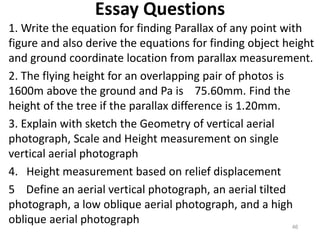Essay Questions
1. Write the equation for finding Parallax of any point with
figure and also derive the equations for find...