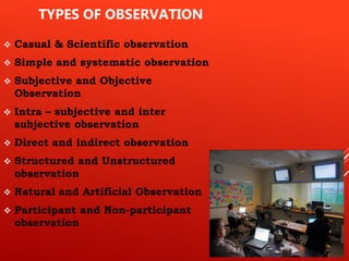 TYPES OF OBSERVATION
 Casual & Scientific observation
 Simple and systematic observation
 Subjective and Objective
Observation
 Intra – subjective and inter
subjective observation
 Direct and indirect observation
 Structured and Unstructured
observation
 Natural and Artificial Observation
 Participant and Non-participant
observation
 