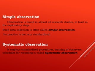 Simple observation
Observation is found in almost all research studies, at least in
the exploratory stage.
Such data collection is often called simple observation.
Its practice is not very standardized.
Systematic observation
It employs standardized procedures, training of observers,
schedules for recording is called Systematic observation
 