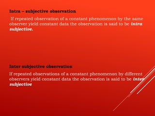 Intra – subjective observation
If repeated observation of a constant phenomenon by the same
observer yield constant data the observation is said to be intra
subjective.
Inter subjective observation
If repeated observations of a constant phenomenon by different
observers yield constant data the observation is said to be inter
subjective
 