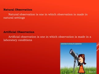 Natural Observation
Natural observation is one in which observation is made in
natural settings
Artificial Observation
Artificial observation is one in which observation is made in a
laboratory conditions
 