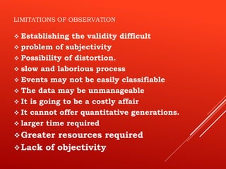 LIMITATIONS OF OBSERVATION
 Establishing the validity difficult
 problem of subjectivity
 Possibility of distortion.
 slow and laborious process
 Events may not be easily classifiable
 The data may be unmanageable
 It is going to be a costly affair
 It cannot offer quantitative generations.
 larger time required
Greater resources required
Lack of objectivity.
 