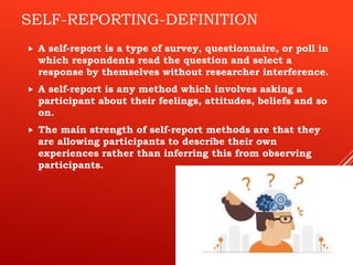 SELF-REPORTING-DEFINITION
 A self-report is a type of survey, questionnaire, or poll in
which respondents read the question and select a
response by themselves without researcher interference.
 A self-report is any method which involves asking a
participant about their feelings, attitudes, beliefs and so
on.
 The main strength of self-report methods are that they
are allowing participants to describe their own
experiences rather than inferring this from observing
participants.
 