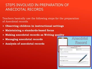 STEPS INVOLVED IN PREPARATION OF
ANECDOTAL RECORDS
Teachers basically use the following steps for the preparation
of Anecdotal records
 Observing children in instructional settings
 Maintaining a standards-based focus
 Making anecdotal records as Writing quality
 Managing anecdotal records
 Analysis of anecdotal records
 