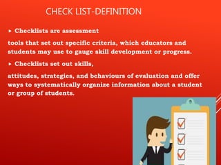 CHECK LIST-DEFINITION
 Checklists are assessment
tools that set out specific criteria, which educators and
students may use to gauge skill development or progress.
 Checklists set out skills,
attitudes, strategies, and behaviours of evaluation and offer
ways to systematically organize information about a student
or group of students.
 