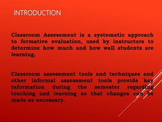 INTRODUCTION
Classroom Assessment is a systematic approach
to formative evaluation, used by instructors to
determine how much and how well students are
learning.
Classroom assessment tools and techniques and
other informal assessment tools provide key
information during the semester regarding
teaching and learning so that changes can be
made as necessary.
 