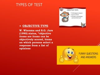 TYPES OF TEST
 OBJECTIVE TYPE
W. Wiersma and S.G. Jurs
(1990) states, “objective
items are items can be
objectively scored, items
on which persons select a
response from a list of
opinions
 
