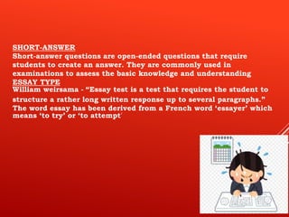 SHORT-ANSWER
Short-answer questions are open-ended questions that require
students to create an answer. They are commonly used in
examinations to assess the basic knowledge and understanding
ESSAY TYPE
William weirsama - “Essay test is a test that requires the student to
structure a rather long written response up to several paragraphs.”
The word essay has been derived from a French word ‘essayer’ which
means ‘to try’ or ‘to attempt’
 