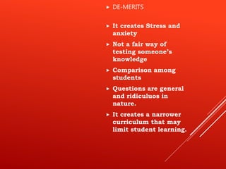  It creates Stress and
anxiety
 Not a fair way of
testing someone’s
knowledge
 Comparison among
students
 Questions are general
and ridiculuos in
nature.
 It creates a narrower
curriculum that may
limit student learning.
 DE-MERITS
 