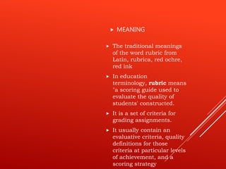  The traditional meanings
of the word rubric from
Latin, rubrica, red ochre,
red ink
 In education
terminology, rubric means
"a scoring guide used to
evaluate the quality of
students' constructed.
 It is a set of criteria for
grading assignments.
 It usually contain an
evaluative criteria, quality
definitions for those
criteria at particular levels
of achievement, and a
scoring strategy
 MEANING
 
