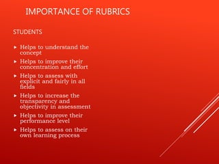 IMPORTANCE OF RUBRICS
STUDENTS
 Helps to understand the
concept
 Helps to improve their
concentration and effort
 Helps to assess with
explicit and fairly in all
fields
 Helps to increase the
transparency and
objectivity in assessment
 Helps to improve their
performance level
 Helps to assess on their
own learning process
 
