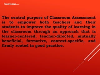 The central purpose of Classroom Assessment
is to empower both teachers and their
students to improve the quality of learning in
the classroom through an approach that is
learner-centered, teacher-directed, mutually
beneficial, formative, context-specific, and
firmly rooted in good practice.
Continue…
 