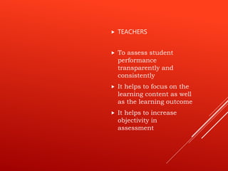  To assess student
performance
transparently and
consistently
 It helps to focus on the
learning content as well
as the learning outcome
 It helps to increase
objectivity in
assessment
 TEACHERS
 