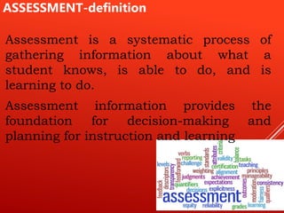 Assessment is a systematic process of
gathering information about what a
student knows, is able to do, and is
learning to do.
Assessment information provides the
foundation for decision-making and
planning for instruction and learning
ASSESSMENT-definition
 