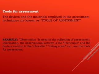 Tools for assessment
The devices and the materials employed in the assessment
techniques are known as “TOOLS OF ASSESSMENT”
EXAMPLE: ”Observation “is used in the collection of assessment
information, the observational activity is the “Technique“ and the
devices used in it like “checklist “,”rating scale” etc., are the tools
for assessment
 
