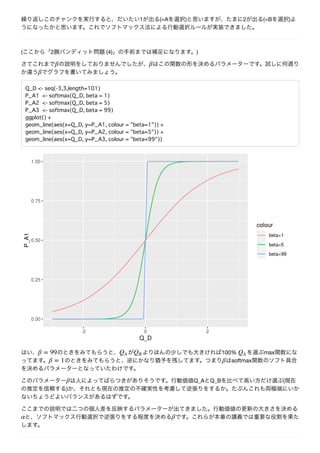 1 (=A ) 2 (=B )
( 2 (4) )
Q_D <- seq(-3,3,length=101)
P_A1 <- softmax(Q_D, beta = 1)
P_A2 <- softmax(Q_D, beta = 5)
P_A3 <- softmax(Q_D, beta = 99)
ggplot() +
geom_line(aes(x=Q_D, y=P_A1, colour = "beta=1")) +
geom_line(aes(x=Q_D, y=P_A2, colour = "beta=5")) +
geom_line(aes(x=Q_D, y=P_A3, colour = "beta=99"))
100% max
softmax
Q_A Q_B (
)
 