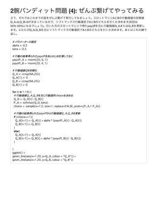2 (4):
A B
Q_A=0,Q_B=0 A B (
50%-50% ) payoﬀ Q_A Q_B
Q_A,Q_B A B
# �������設定
alpha <- 0.2
beta <- 0.5
# 行動�結果得���payoff������計算����
payoff_A <- rnorm(20, 6, 1)
payoff_B <- rnorm(20, 4, 1)
# 行動価値Q�初期化
Q_A <- c(rep(NA,20))
Q_A[1] <- 0
Q_B <- c(rep(NA,20))
Q_B[1] <- 0
for (t in 1:19) {
# 行動価値Q_A,Q_B�元�行動選択choice�決��
Q_D <- Q_A[t] - Q_B[t]
P_A <- softmax(Q_D, beta)
choice <- sample(x=1:2, size=1, replace=FALSE, prob=c(P_A,1-P_A))
# 行動�結果得���payoff��行動価値Q_A,Q_B�更新
if (choice==1){
Q_A[t+1] <- Q_A[t] + alpha * (payoff_A[t] - Q_A[t])
Q_B[t+1] <- Q_B[t]
}
else{
Q_A[t+1] <- Q_A[t]
Q_B[t+1] <- Q_B[t] + alpha * (payoff_B[t] - Q_B[t])
}
}
ggplot() +
geom_line(aes(x=1:20, y=Q_A, colour = "Q_A")) +
geom_line(aes(x=1:20, y=Q_B, colour = "Q_B"))
 