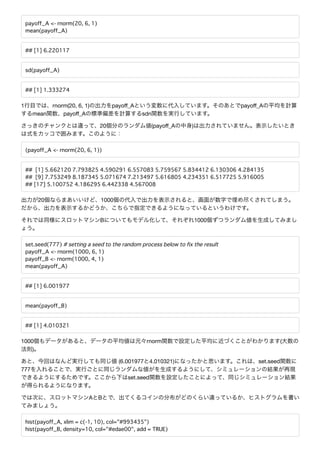 payoff_A <- rnorm(20, 6, 1)
mean(payoff_A)
## [1] 6.220117
sd(payoff_A)
## [1] 1.333274
1 rnorm(20, 6, 1) payoﬀ_A payoﬀ_A
mean payoﬀ_A sdn
20 (payoﬀ_A )
(payoff_A <- rnorm(20, 6, 1))
## [1] 5.662120 7.793825 4.590291 6.557083 5.759567 5.834412 6.130306 4.284135
## [9] 7.753249 8.187345 5.071674 7.213497 5.616805 4.234351 6.517725 5.916005
## [17] 5.100752 4.186295 6.442338 4.567008
20 1000
B 1000
set.seed(777) # setting a seed to the random process below to fix the result
payoff_A <- rnorm(1000, 6, 1)
payoff_B <- rnorm(1000, 4, 1)
mean(payoff_A)
## [1] 6.001977
mean(payoff_B)
## [1] 4.010321
1000 rnorm (
)
(6.001977 4.010321) set.seed
777
set.seed
A B
hist(payoff_A, xlim = c(-1, 10), col="#993435")
hist(payoff_B, density=10, col="#edae00", add = TRUE)
 