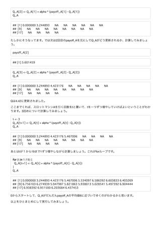 Q_A[2] <- Q_A[1] + alpha * (payoff_A[1] - Q_A[1])
Q_A
## [1] 0.000000 3.244893 NA NA NA NA NA NA
## [9] NA NA NA NA NA NA NA NA
## [17] NA NA NA NA
2 payoﬀ_A Q_A
payoff_A[2]
## [1] 5.601459
Q_A[3] <- Q_A[2] + alpha * (payoff_A[2] - Q_A[2])
Q_A
## [1] 0.000000 3.244893 4.423176 NA NA NA NA NA
## [9] NA NA NA NA NA NA NA NA
## [17] NA NA NA NA
Q 4.42
A t t
3
t <- 3
Q_A[t+1] <- Q_A[t] + alpha * (payoff_A[t] - Q_A[t])
Q_A
## [1] 0.000000 3.244893 4.423176 5.467006 NA NA NA NA
## [9] NA NA NA NA NA NA NA NA
## [17] NA NA NA NA
t 19 1 for
for (t in 1:19) {
Q_A[t+1] <- Q_A[t] + alpha * (payoff_A[t] - Q_A[t])
}
Q_A
## [1] 0.000000 3.244893 4.423176 5.467006 5.534097 6.586392 6.603833 6.403269
## [9] 6.756103 6.274939 5.947987 5.821863 5.938013 5.028541 5.497392 6.904444
## [17] 6.938392 6.951500 6.203684 6.437453
0 Q_A payoﬀ_A 6
 