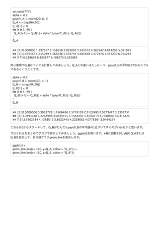 set.seed(777)
alpha <- 0.2
payoff_A <- rnorm(20, 6, 1)
Q_A <- c(rep(NA,20))
Q_A[1] <- 0
for (t in 1:19) {
Q_A[t+1] <- Q_A[t] + alpha * (payoff_A[t] - Q_A[t])
}
Q_A
## [1] 0.000000 1.297957 2.158658 3.029093 3.543512 4.362547 4.814292 5.091975
## [9] 5.495367 5.555049 5.568246 5.593745 5.685828 5.372476 5.491230 6.055283
## [17] 6.238694 6.383877 6.198275 6.292865
Q_B Q_A payoﬀ_B 6 4
alpha <- 0.2
payoff_B <- rnorm(20, 4, 1)
Q_B <- c(rep(NA,20))
Q_B[1] <- 0
for (t in 1:19) {
Q_B[t+1] <- Q_B[t] + alpha * (payoff_B[t] - Q_B[t])
}
Q_B
## [1] 0.0000000 0.3938728 1.1606486 1.5719139 2.3122495 2.9373417 3.2352751
## [8] 3.0393288 3.2263998 3.0834555 3.1584492 3.4590219 3.7388860 4.0414425
## [15] 3.7902134 4.1368013 3.8622445 4.2229662 4.0776561 3.9464291
0 Q_B payoﬀ_B 4
ggplot2 x 1:20, y Q_A
Q_B geom_line
ggplot() +
geom_line(aes(x=1:20, y=Q_A, colour = "Q_A")) +
geom_line(aes(x=1:20, y=Q_B, colour = "Q_B"))
 