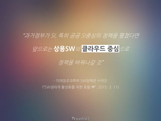“과거정부가 SI, 특히 공공 SI중심의 정책을 펼쳤다면
앞으로는 상용SW와 클라우드 중심으로
정책을 바꿔나갈 것”
- 미래창조과학부 SW정책관 서석진
(“SW생태계 활성화를 위한 포럼 中”, 2015. 3. 11)
 